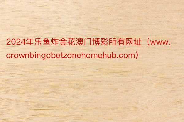 2024年乐鱼炸金花澳门博彩所有网址（www.crownbingobetzonehomehub.com）