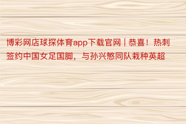 博彩网店球探体育app下载官网 | 恭喜！热刺签约中国女足国脚，与孙兴慜同队栽种英超