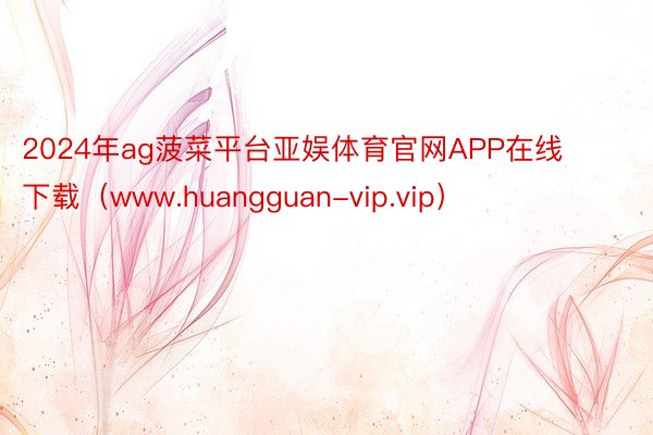 2024年ag菠菜平台亚娱体育官网APP在线下载（www.huangguan-vip.vip）