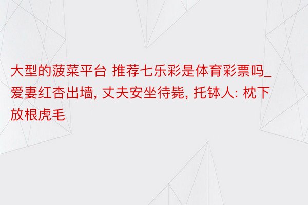 大型的菠菜平台 推荐七乐彩是体育彩票吗_爱妻红杏出墙, 丈夫安坐待毙, 托钵人: 枕下放根虎毛