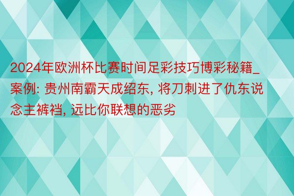 2024年欧洲杯比赛时间足彩技巧博彩秘籍_案例: 贵州南霸天成绍东， 将刀刺进了仇东说念主裤裆， 远比你联想的恶劣