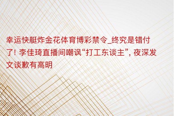 幸运快艇炸金花体育博彩禁令_终究是错付了! 李佳琦直播间嘲讽“打工东谈主”， 夜深发文谈歉有高明