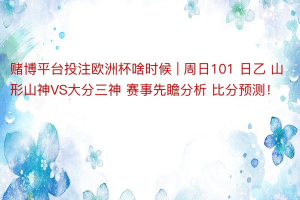 赌博平台投注欧洲杯啥时候 | 周日101 日乙 山形山神VS大分三神 赛事先瞻分析 比分预测！