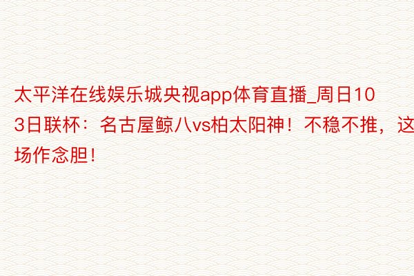 太平洋在线娱乐城央视app体育直播_周日103日联杯：名古屋鲸八vs柏太阳神！不稳不推，这场作念胆！