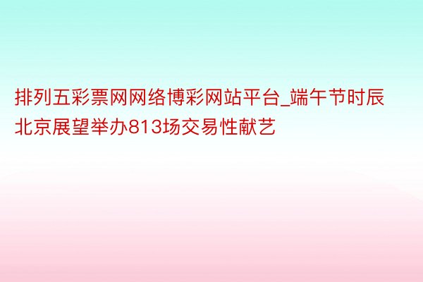 排列五彩票网网络博彩网站平台_端午节时辰北京展望举办813场交易性献艺