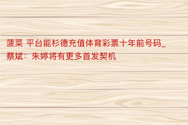 菠菜 平台能杉德充值体育彩票十年前号码_蔡斌：朱婷将有更多首发契机