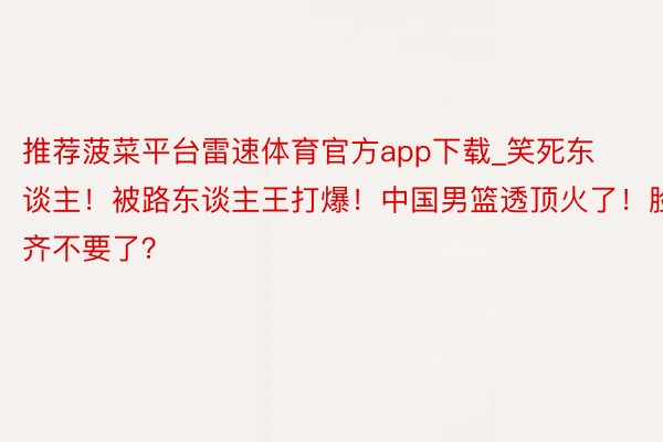 推荐菠菜平台雷速体育官方app下载_笑死东谈主！被路东谈主王打爆！中国男篮透顶火了！脸齐不要了？