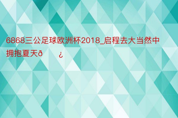 6868三公足球欧洲杯2018_启程去大当然中拥抱夏天🌿