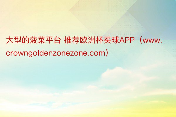 大型的菠菜平台 推荐欧洲杯买球APP（www.crowngoldenzonezone.com）