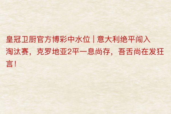 皇冠卫厨官方博彩中水位 | 意大利绝平闯入淘汰赛，克罗地亚2平一息尚存，吾舌尚在发狂言！