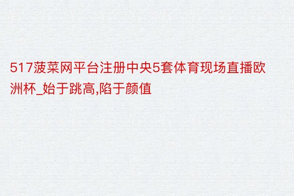 517菠菜网平台注册中央5套体育现场直播欧洲杯_始于跳高,陷于颜值