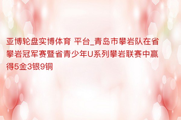 亚博轮盘实博体育 平台_青岛市攀岩队在省攀岩冠军赛暨省青少年U系列攀岩联赛中赢得5金3银9铜