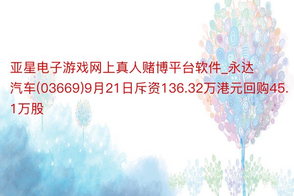 亚星电子游戏网上真人赌博平台软件_永达汽车(03669)9月21日斥资136.32万港元回购45.1万股