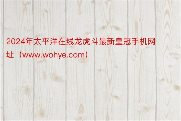 2024年太平洋在线龙虎斗最新皇冠手机网址（www.wohye.com）