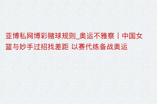 亚博私网博彩赌球规则_奥运不雅察丨中国女篮与妙手过招找差距 以赛代练备战奥运