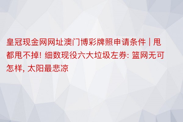 皇冠现金网网址澳门博彩牌照申请条件 | 甩都甩不掉! 细数现役六大垃圾左券: 篮网无可怎样, 太阳最悲凉