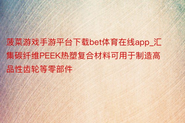 菠菜游戏手游平台下载bet体育在线app_汇集碳纤维PEEK热塑复合材料可用于制造高品性齿轮等零部件