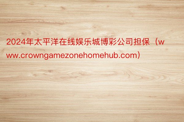 2024年太平洋在线娱乐城博彩公司担保（www.crowngamezonehomehub.com）