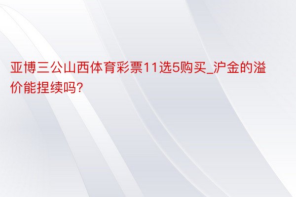 亚博三公山西体育彩票11选5购买_沪金的溢价能捏续吗？