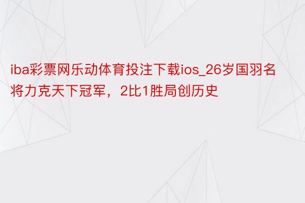 iba彩票网乐动体育投注下载ios_26岁国羽名将力克天下冠军，2比1胜局创历史