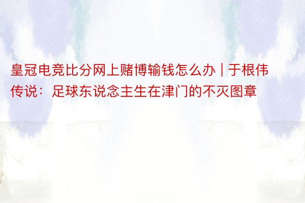 皇冠电竞比分网上赌博输钱怎么办 | 于根伟传说：足球东说念主生在津门的不灭图章