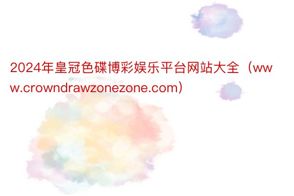 2024年皇冠色碟博彩娱乐平台网站大全（www.crowndrawzonezone.com）