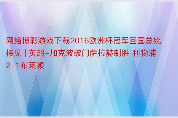 网络博彩游戏下载2016欧洲杯冠军回国总统接见 | 英超-加克波破门萨拉赫制胜 利物浦2-1布莱顿