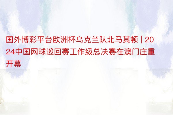 国外博彩平台欧洲杯乌克兰队北马其顿 | 2024中国网球巡回赛工作级总决赛在澳门庄重开幕