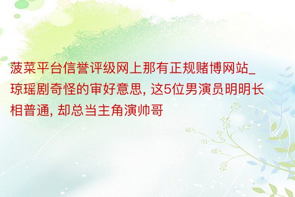 菠菜平台信誉评级网上那有正规赌博网站_琼瑶剧奇怪的审好意思, 这5位男演员明明长相普通, 却总当主角演帅哥