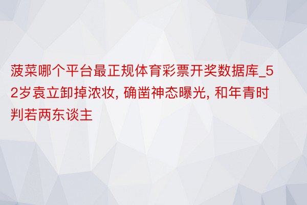 菠菜哪个平台最正规体育彩票开奖数据库_52岁袁立卸掉浓妆, 确凿神态曝光, 和年青时判若两东谈主