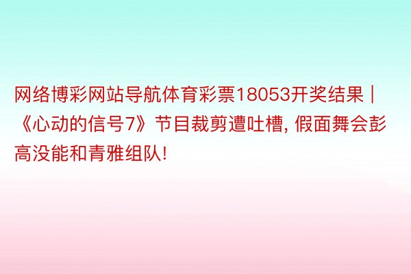 网络博彩网站导航体育彩票18053开奖结果 | 《心动的信号7》节目裁剪遭吐槽, 假面舞会彭高没能和青雅组队!