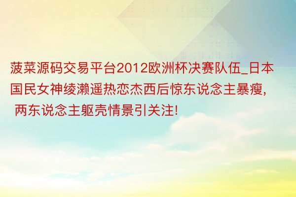 菠菜源码交易平台2012欧洲杯决赛队伍_日本国民女神绫濑遥热恋杰西后惊东说念主暴瘦, 两东说念主躯壳情景引关注!