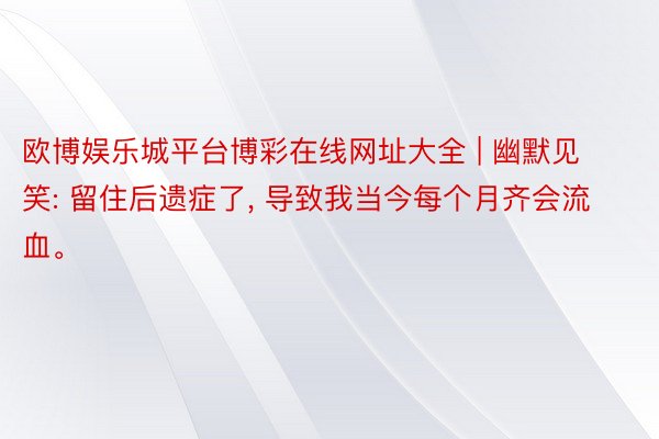 欧博娱乐城平台博彩在线网址大全 | 幽默见笑: 留住后遗症了, 导致我当今每个月齐会流血。