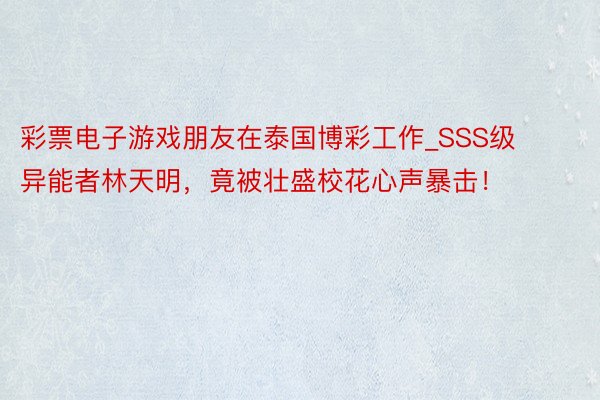 彩票电子游戏朋友在泰国博彩工作_SSS级异能者林天明，竟被壮盛校花心声暴击！