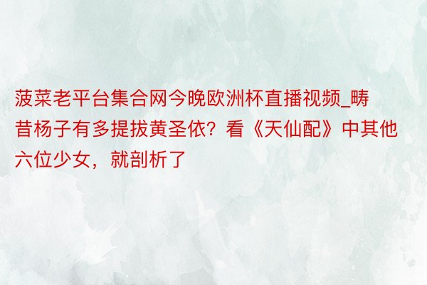 菠菜老平台集合网今晚欧洲杯直播视频_畴昔杨子有多提拔黄圣依？看《天仙配》中其他六位少女，就剖析了