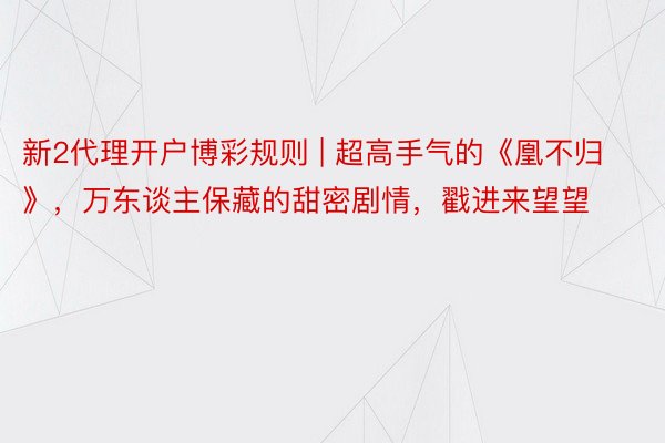 新2代理开户博彩规则 | 超高手气的《凰不归》，万东谈主保藏的甜密剧情，戳进来望望