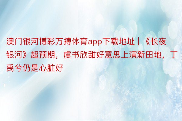 澳门银河博彩万搏体育app下载地址 | 《长夜银河》超预期，虞书欣甜好意思上演新田地，丁禹兮仍是心脏好