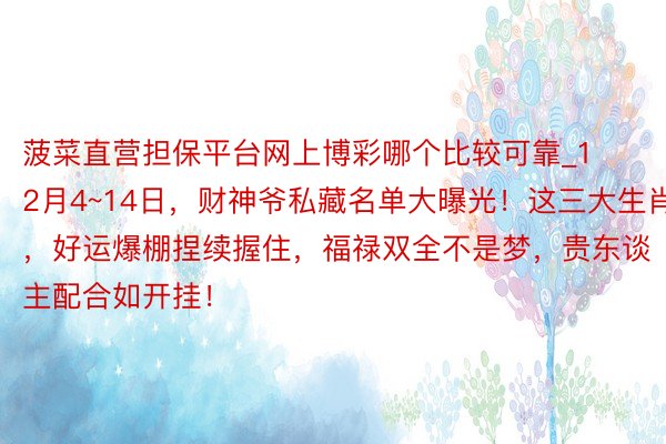 菠菜直营担保平台网上博彩哪个比较可靠_12月4~14日，财神爷私藏名单大曝光！这三大生肖，好运爆棚捏续握住，福禄双全不是梦，贵东谈主配合如开挂！