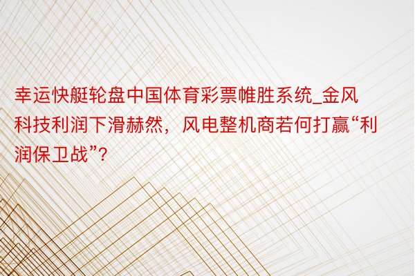 幸运快艇轮盘中国体育彩票帷胜系统_金风科技利润下滑赫然，风电整机商若何打赢“利润保卫战”？