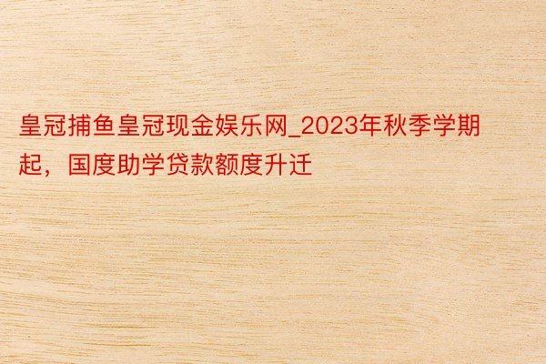 皇冠捕鱼皇冠现金娱乐网_2023年秋季学期起，国度助学贷款额度升迁