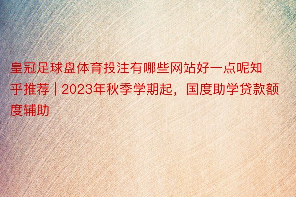 皇冠足球盘体育投注有哪些网站好一点呢知乎推荐 | 2023年秋季学期起，国度助学贷款额度辅助