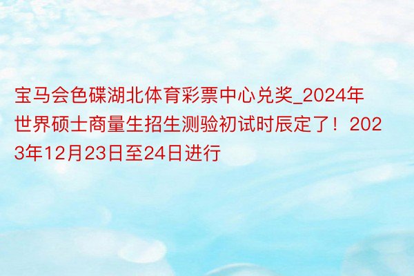 宝马会色碟湖北体育彩票中心兑奖_2024年世界硕士商量生招生测验初试时辰定了！2023年12月23日至24日进行