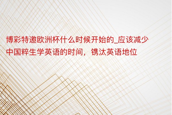 博彩特邀欧洲杯什么时候开始的_应该减少中国粹生学英语的时间，镌汰英语地位