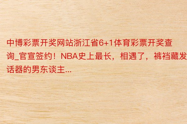 中博彩票开奖网站浙江省6+1体育彩票开奖查询_官宣签约！NBA史上最长，相遇了，裤裆藏发话器的男东谈主...