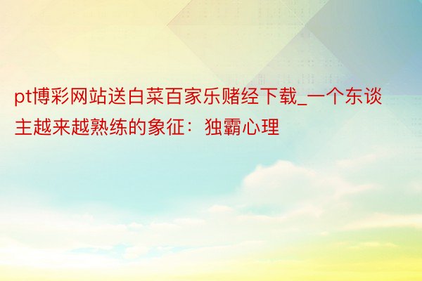 pt博彩网站送白菜百家乐赌经下载_一个东谈主越来越熟练的象征：独霸心理