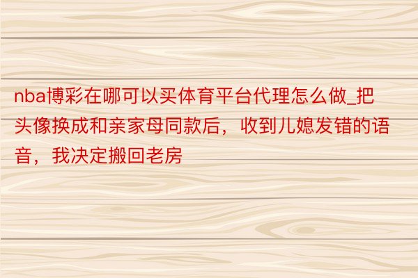 nba博彩在哪可以买体育平台代理怎么做_把头像换成和亲家母同款后，收到儿媳发错的语音，我决定搬回老房