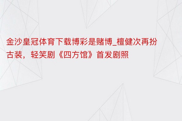 金沙皇冠体育下载博彩是赌博_檀健次再扮古装，轻笑剧《四方馆》首发剧照