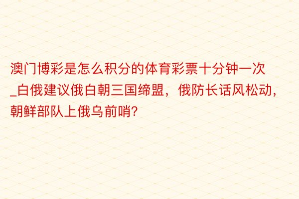 澳门博彩是怎么积分的体育彩票十分钟一次_白俄建议俄白朝三国缔盟，俄防长话风松动，朝鲜部队上俄乌前哨？