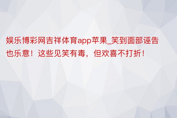 娱乐博彩网吉祥体育app苹果_笑到面部诬告也乐意！这些见笑有毒，但欢喜不打折！