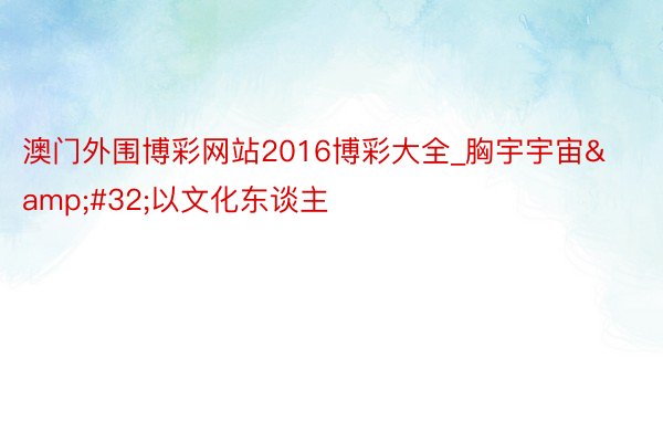 澳门外围博彩网站2016博彩大全_胸宇宇宙 以文化东谈主